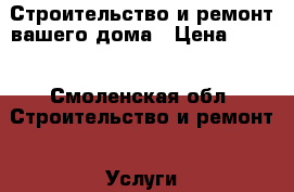 Строительство и ремонт вашего дома › Цена ­ 100 - Смоленская обл. Строительство и ремонт » Услуги   . Смоленская обл.